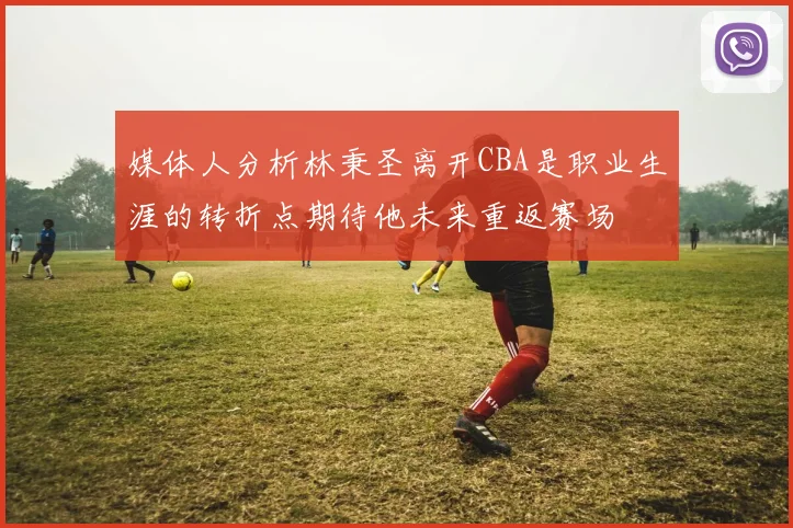 媒体人分析林秉圣离开CBA是职业生涯的转折点期待他未来重返赛场