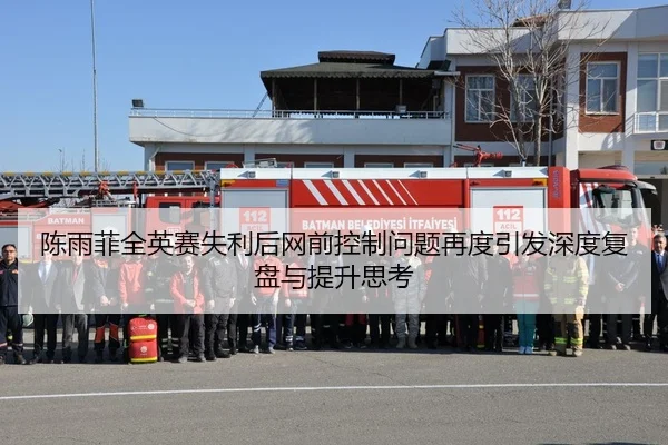 陈雨菲全英赛失利后网前控制问题再度引发深度复盘与提升思考
