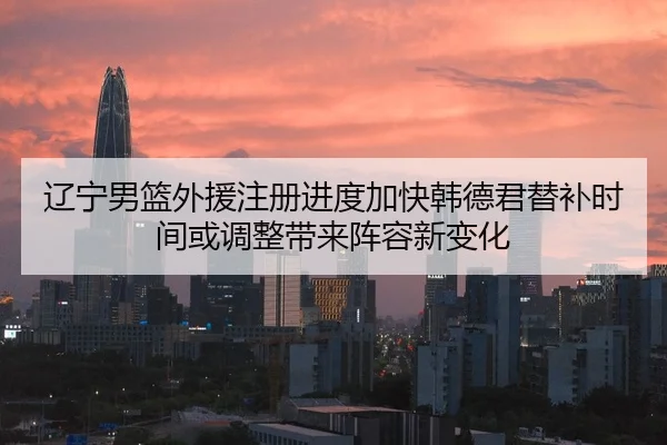 辽宁男篮外援注册进度加快韩德君替补时间或调整带来阵容新变化