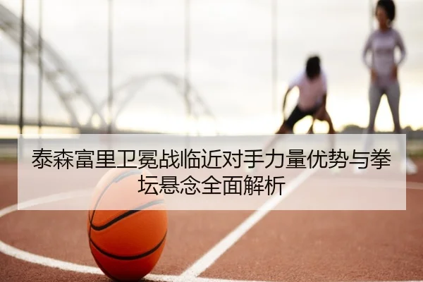 泰森富里卫冕战临近对手力量优势与拳坛悬念全面解析