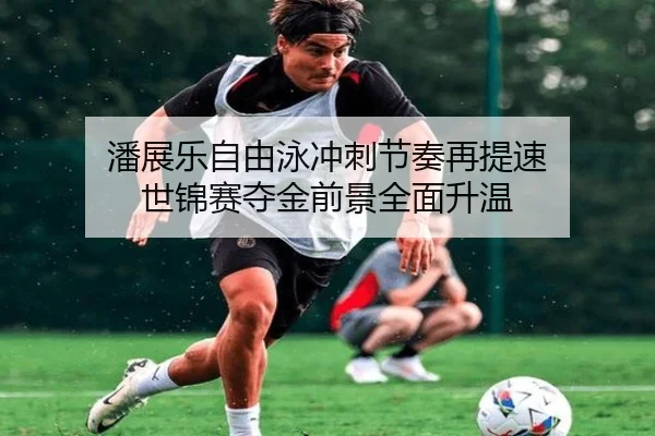 潘展乐自由泳冲刺节奏再提速 世锦赛夺金前景全面升温