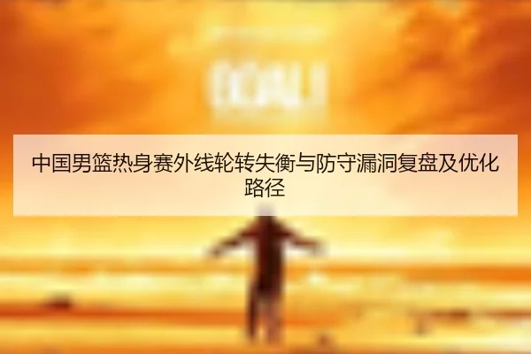 中国男篮热身赛外线轮转失衡与防守漏洞复盘及优化路径