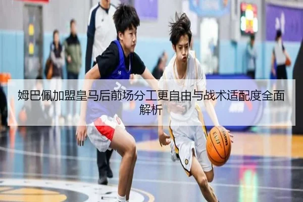 姆巴佩加盟皇马后前场分工更自由与战术适配度全面解析